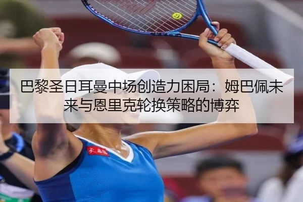 巴黎圣日耳曼中场创造力困局：姆巴佩未来与恩里克轮换策略的博弈