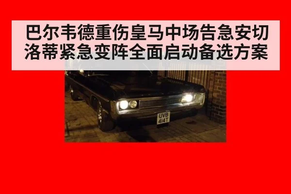 巴尔韦德重伤皇马中场告急安切洛蒂紧急变阵全面启动备选方案