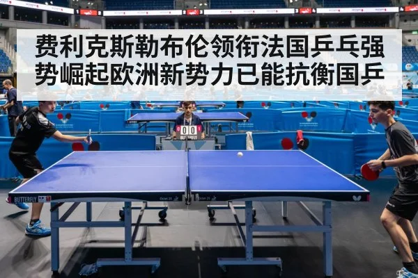 费利克斯勒布伦领衔法国乒乓强势崛起欧洲新势力已能抗衡国乒